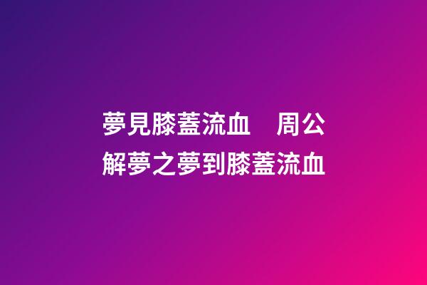 夢見膝蓋流血　周公解夢之夢到膝蓋流血
